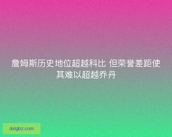 詹姆斯历史地位超越科比 但荣誉差距使其难以超越乔丹