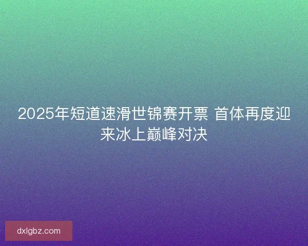 2025年短道速滑世锦赛开票 首体再度迎来冰上巅峰对决
