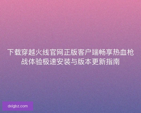 下载穿越火线官网正版客户端畅享热血枪战体验极速安装与版本更新指南