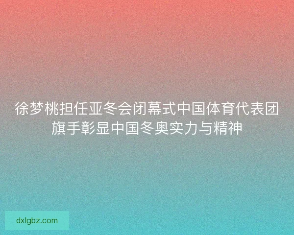 徐梦桃担任亚冬会闭幕式中国体育代表团旗手彰显中国冬奥实力与精神