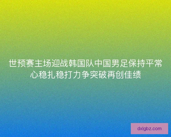 世预赛主场迎战韩国队中国男足保持平常心稳扎稳打力争突破再创佳绩
